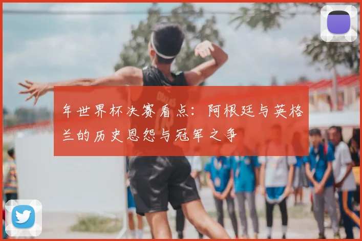 年世界杯决赛看点：阿根廷与英格兰的历史恩怨与冠军之争