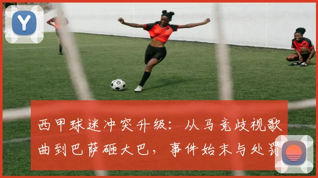 西甲球迷冲突升级：从马竞歧视歌曲到巴萨砸大巴，事件始末与处罚结果分析