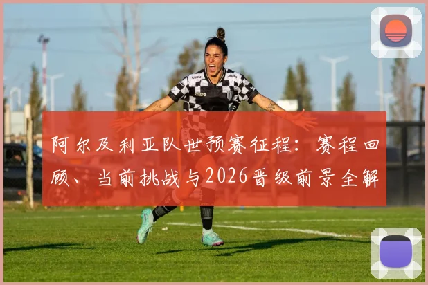 阿尔及利亚队世预赛征程:赛程回顾、当前挑战与2026晋级前景全解析
