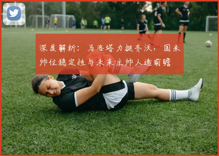 深度解析：马洛塔力挺齐沃，国米帅位稳定性与未来主帅人选前瞻