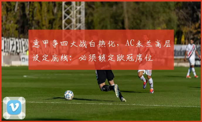 意甲争四大战白热化，AC米兰高层设定底线：必须锁定欧冠席位