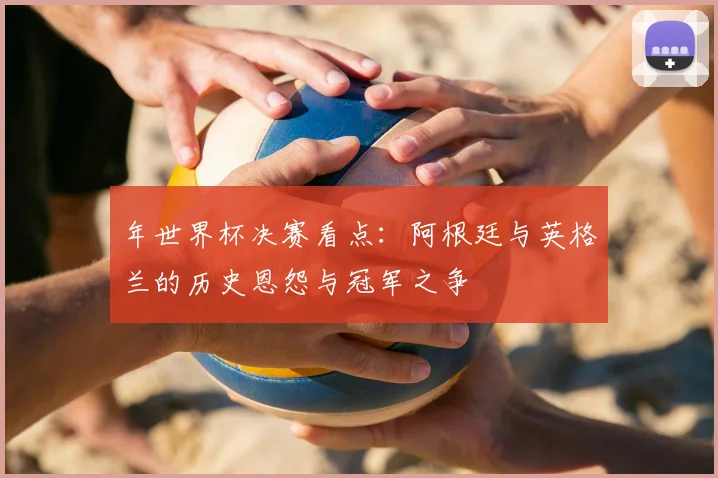 年世界杯决赛看点：阿根廷与英格兰的历史恩怨与冠军之争