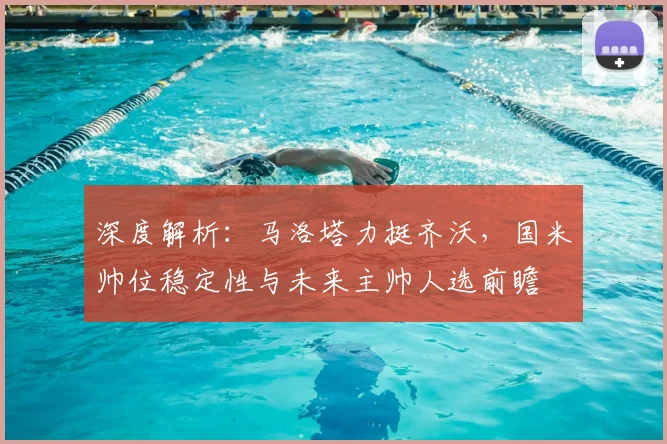 深度解析：马洛塔力挺齐沃，国米帅位稳定性与未来主帅人选前瞻