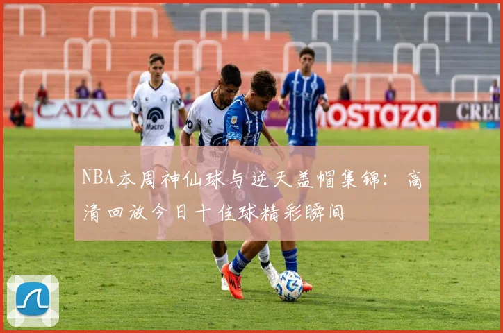 NBA本周神仙球与逆天盖帽集锦：高清回放今日十佳球精彩瞬间