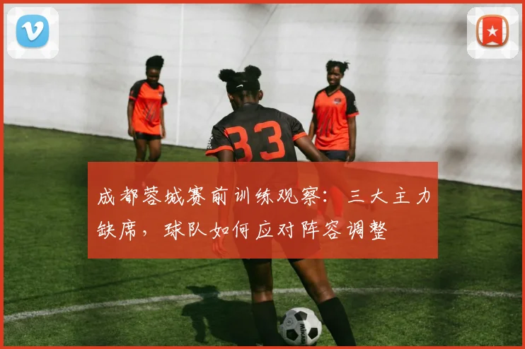 成都蓉城赛前训练观察:三大主力缺席,球队如何应对阵容调整